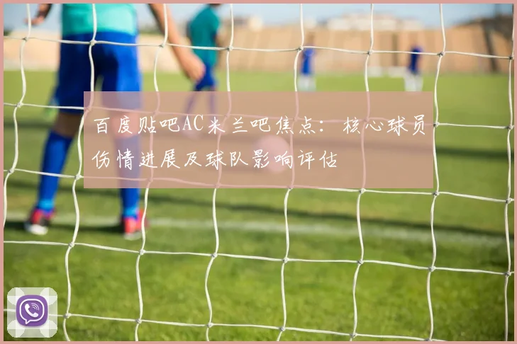 百度贴吧AC米兰吧焦点：核心球员伤情进展及球队影响评估