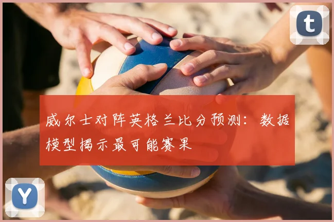 威尔士对阵英格兰比分预测：数据模型揭示最可能赛果